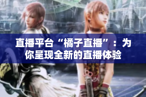 直播平臺(tái)“橘子直播”：為你呈現(xiàn)全新的直播體驗(yàn)