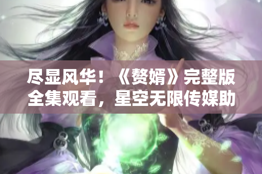 盡顯風(fēng)華！《贅婿》完整版全集觀看，星空無限傳媒助力觀影狂歡