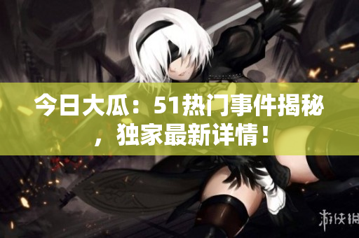 今日大瓜：51熱門事件揭秘，獨(dú)家最新詳情！