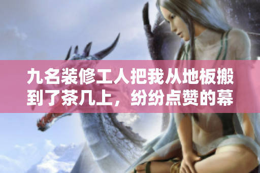 九名裝修工人把我從地板搬到了茶幾上，紛紛點(diǎn)贊的幕后故事