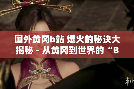 國外黃岡b站 爆火的秘訣大揭秘 - 從黃岡到世界的“B站”熱潮