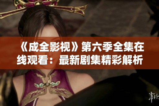 《成全影視》第六季全集在線觀看：最新劇集精彩解析，影迷必看！
