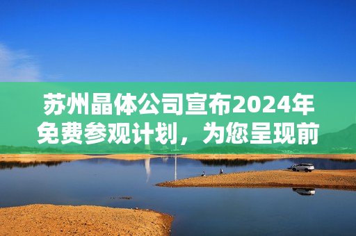 蘇州晶體公司宣布2024年免費(fèi)參觀計(jì)劃，為您呈現(xiàn)前沿科技魅力