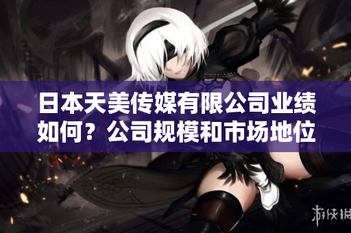 日本天美傳媒有限公司業(yè)績?nèi)绾危抗疽?guī)模和市場地位如何？
