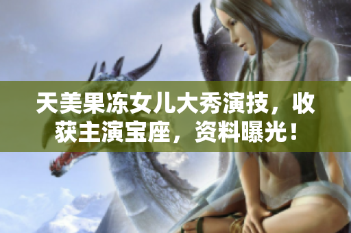 天美果凍女兒大秀演技，收獲主演寶座，資料曝光！