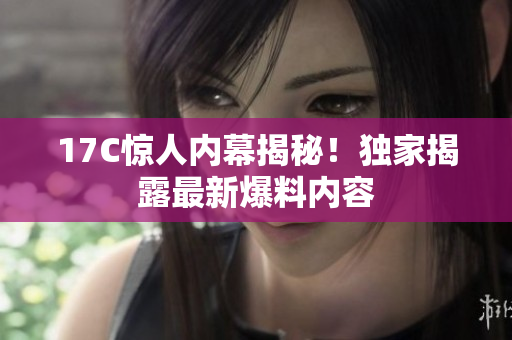 17C驚人內(nèi)幕揭秘！獨(dú)家揭露最新爆料內(nèi)容