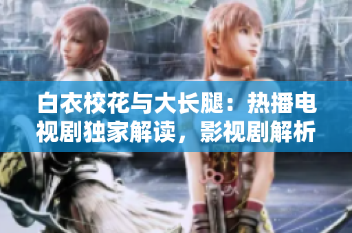 白衣?；ㄅc大長(zhǎng)腿：熱播電視劇獨(dú)家解讀，影視劇解析及演員資訊詳解