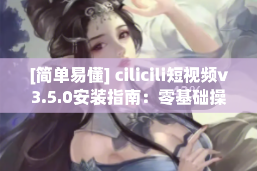 [簡單易懂] cilicili短視頻v3.5.0安裝指南：零基礎(chǔ)操作指引！