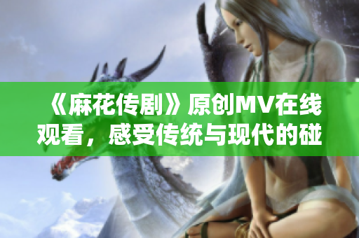 《麻花傳劇》原創(chuàng)MV在線觀看，感受傳統(tǒng)與現(xiàn)代的碰撞魅力