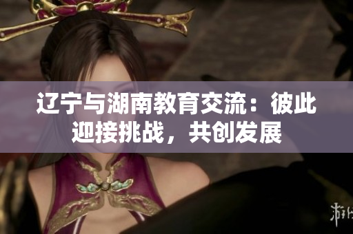 遼寧與湖南教育交流：彼此迎接挑戰(zhàn)，共創(chuàng)發(fā)展