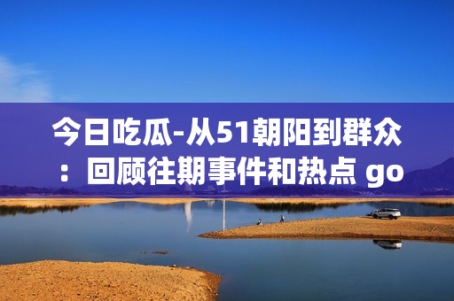 今日吃瓜-從51朝陽到群眾：回顧往期事件和熱點 gossip