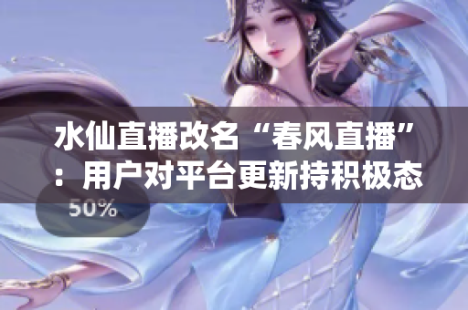 水仙直播改名“春風(fēng)直播”：用戶對(duì)平臺(tái)更新持積極態(tài)度，新版本線上后活躍用戶量大幅增長(zhǎng)