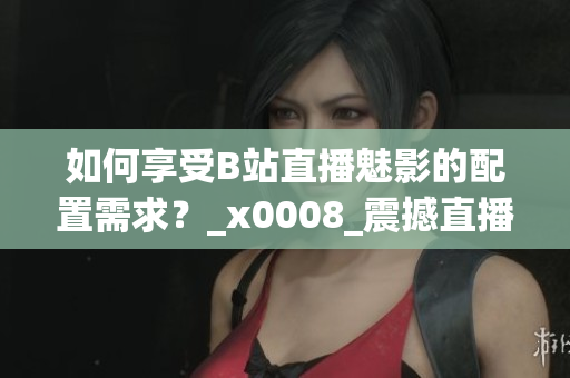 如何享受B站直播魅影的配置需求？_x0008_震撼直播體驗(yàn)需具備哪些配置？
