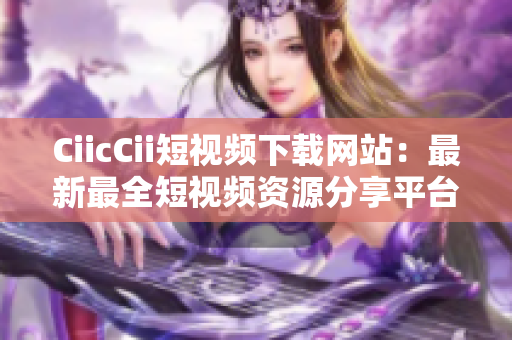 CiicCii短視頻下載網(wǎng)站：最新最全短視頻資源分享平臺