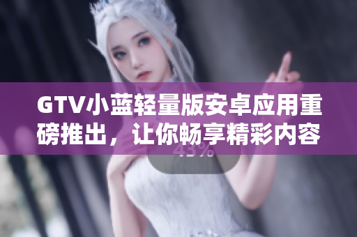 GTV小藍(lán)輕量版安卓應(yīng)用重磅推出，讓你暢享精彩內(nèi)容