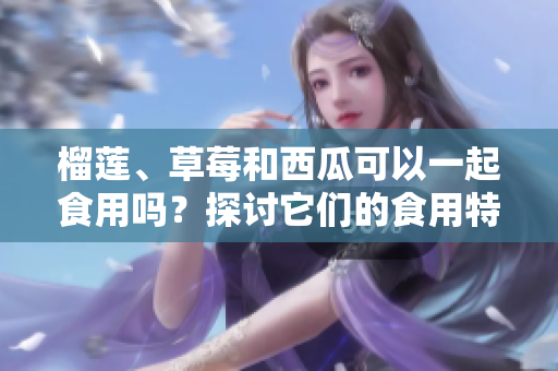 榴蓮、草莓和西瓜可以一起食用嗎？探討它們的食用特點(diǎn)及潛在影響