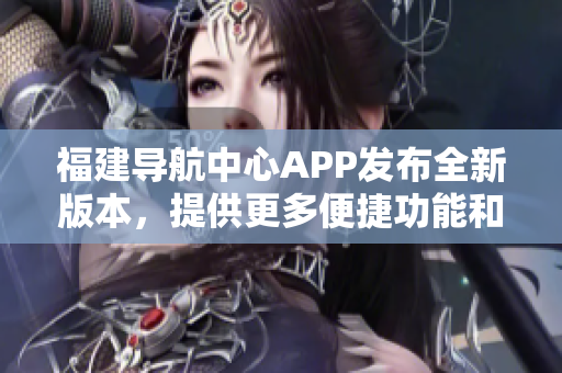 福建導(dǎo)航中心APP發(fā)布全新版本，提供更多便捷功能和個(gè)性化服務(wù)