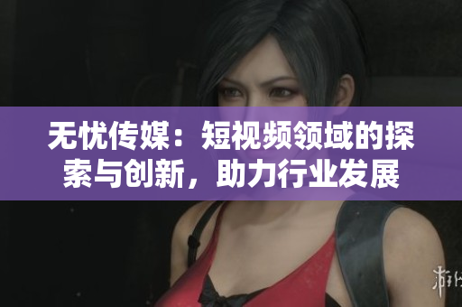 無(wú)憂傳媒：短視頻領(lǐng)域的探索與創(chuàng)新，助力行業(yè)發(fā)展