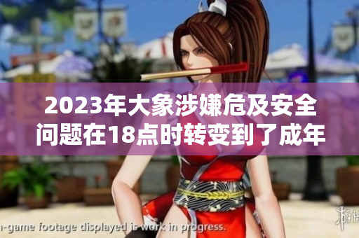 2023年大象涉嫌危及安全問(wèn)題在18點(diǎn)時(shí)轉(zhuǎn)變到了成年，引發(fā)關(guān)注
