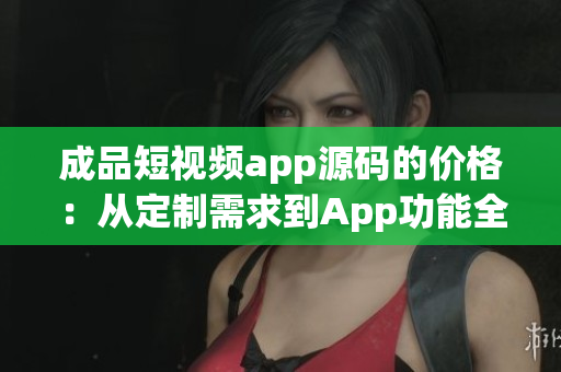 成品短視頻app源碼的價(jià)格：從定制需求到App功能全解析