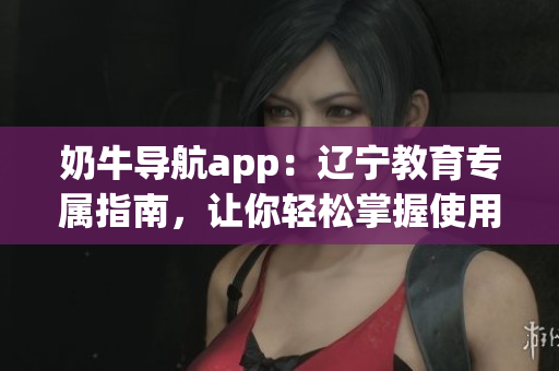 奶牛導(dǎo)航app：遼寧教育專屬指南，讓你輕松掌握使用方法