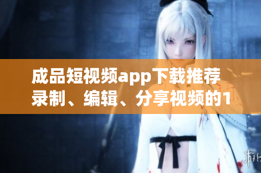 成品短視頻app下載推薦  錄制、編輯、分享視頻的10款熱門軟件