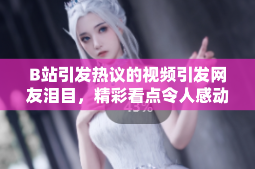 B站引發(fā)熱議的視頻引發(fā)網友淚目，精彩看點令人感動，粉絲紛紛示愛并配送紙巾