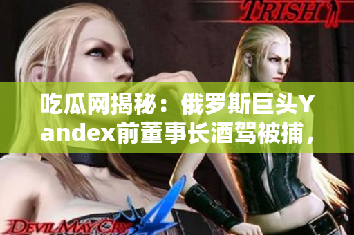 吃瓜網(wǎng)揭秘：俄羅斯巨頭Yandex前董事長(zhǎng)酒駕被捕，影響公司未來(lái)發(fā)展？