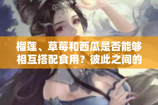 榴蓮、草莓和西瓜是否能夠相互搭配食用？彼此之間的搭配是否安全？
