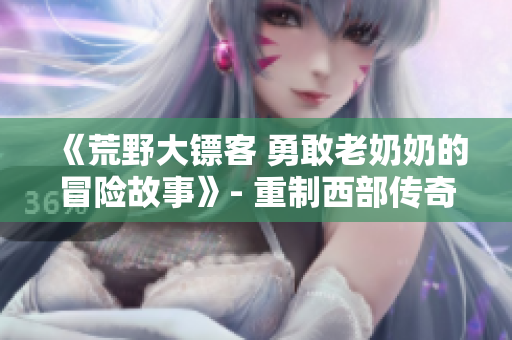 《荒野大鏢客 勇敢老奶奶的冒險(xiǎn)故事》- 重制西部傳奇，老年奇女子的驚險(xiǎn)征程