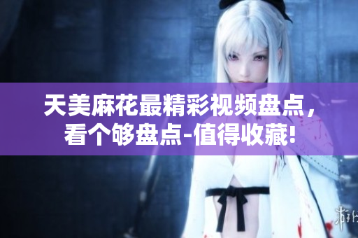 天美麻花最精彩視頻盤(pán)點(diǎn)，看個(gè)夠盤(pán)點(diǎn)-值得收藏!