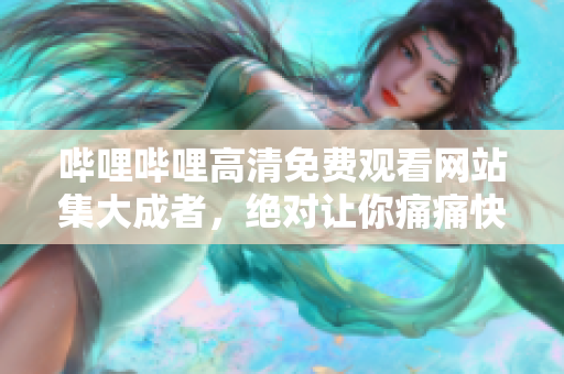 嗶哩嗶哩高清免費觀看網站集大成者，絕對讓你痛痛快快看個夠