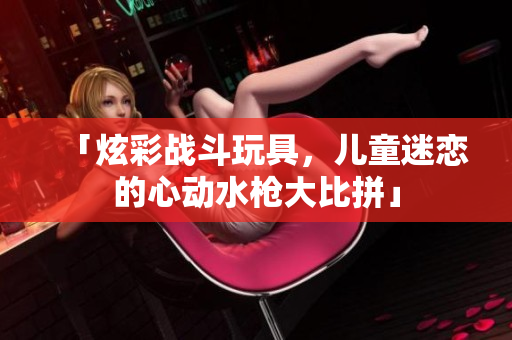 「炫彩戰(zhàn)斗玩具，兒童迷戀的心動(dòng)水槍大比拼」