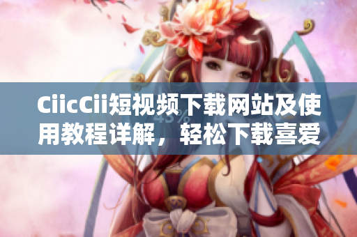 CiicCii短視頻下載網(wǎng)站及使用教程詳解，輕松下載喜愛(ài)的短視頻