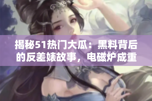 揭秘51熱門大瓜：黑料背后的反差婊故事，電磁爐成重要角色