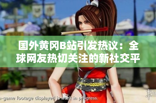 國(guó)外黃岡B站引發(fā)熱議：全球網(wǎng)友熱切關(guān)注的新社交平臺(tái)