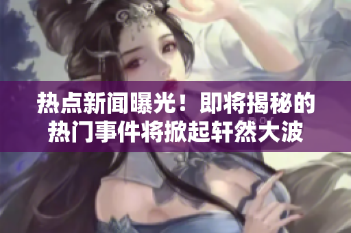 熱點(diǎn)新聞曝光！即將揭秘的熱門(mén)事件將掀起軒然大波