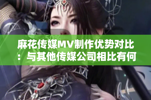 麻花傳媒MV制作優(yōu)勢(shì)對(duì)比：與其他傳媒公司相比有何特色？