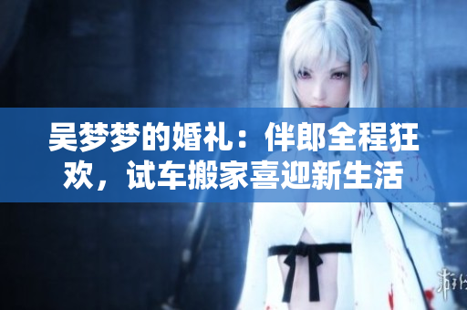 吳夢(mèng)夢(mèng)的婚禮：伴郎全程狂歡，試車搬家喜迎新生活