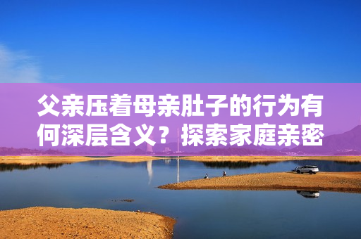 父親壓著母親肚子的行為有何深層含義？探索家庭親密關(guān)系與情感交流