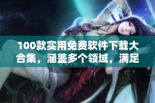 100款實(shí)用免費(fèi)軟件下載大合集，涵蓋多個領(lǐng)域，滿足日常生活與工作需求