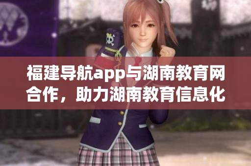 福建導(dǎo)航app與湖南教育網(wǎng)合作，助力湖南教育信息化發(fā)展