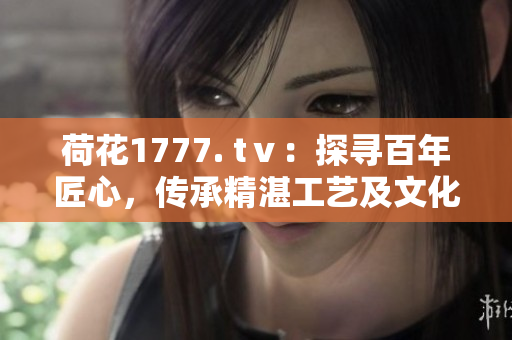 荷花1777. tⅴ：探尋百年匠心，傳承精湛工藝及文化底蘊