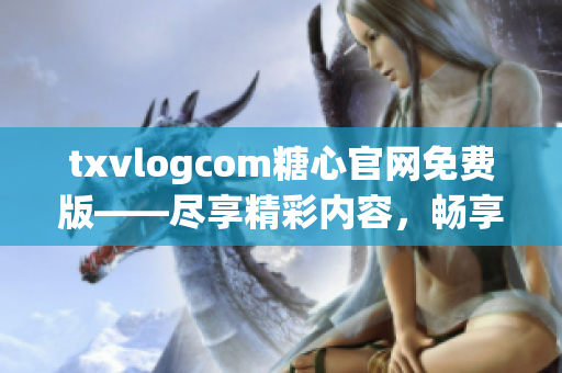 txvlogcom糖心官網(wǎng)免費版——盡享精彩內(nèi)容，暢享獨特體驗