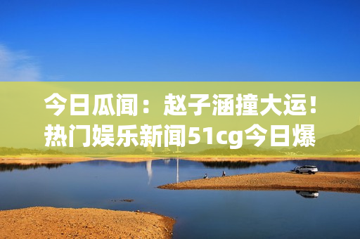 今日瓜聞：趙子涵撞大運！熱門娛樂新聞51cg今日爆燃【詳解】