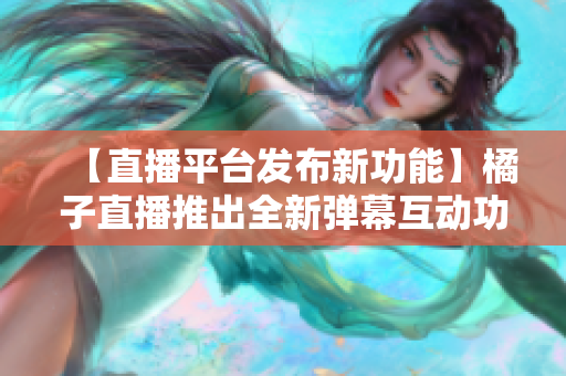 【直播平臺發(fā)布新功能】橘子直播推出全新彈幕互動功能，為粉絲帶來更豐富的觀看體驗
