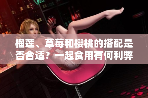榴蓮、草莓和櫻桃的搭配是否合適？一起食用有何利弊？