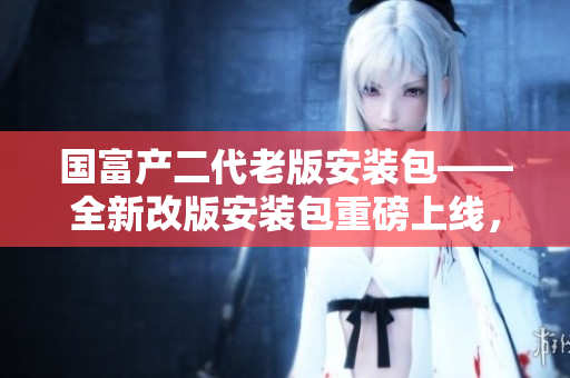 國(guó)富產(chǎn)二代老版安裝包——全新改版安裝包重磅上線，驚喜連連！