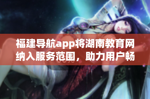 福建導(dǎo)航app將湖南教育網(wǎng)納入服務(wù)范圍，助力用戶(hù)暢游網(wǎng)絡(luò)學(xué)習(xí)新天地