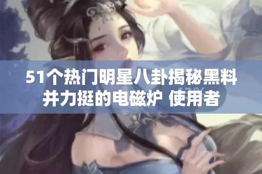 51個(gè)熱門明星八卦揭秘黑料并力挺的電磁爐 使用者